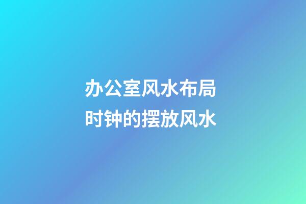办公室风水布局 时钟的摆放风水